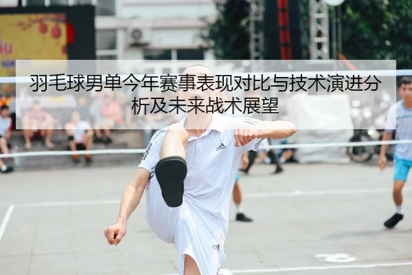 羽毛球男单今年赛事表现对比与技术演进分析及未来战术展望