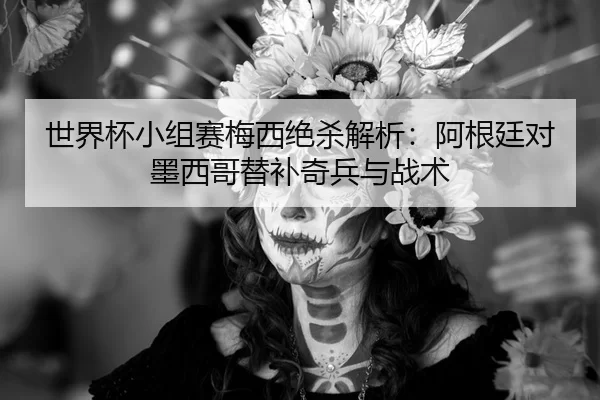 世界杯小组赛梅西绝杀解析：阿根廷对墨西哥替补奇兵与战术