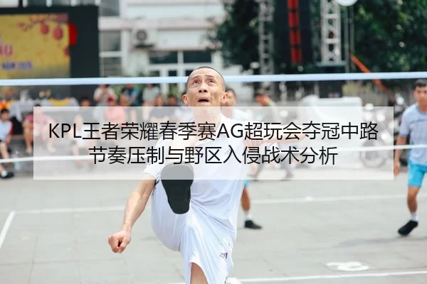 KPL王者荣耀春季赛AG超玩会夺冠中路节奏压制与野区入侵战术分析