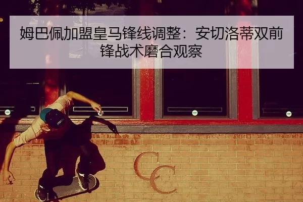 姆巴佩加盟皇马锋线调整：安切洛蒂双前锋战术磨合观察